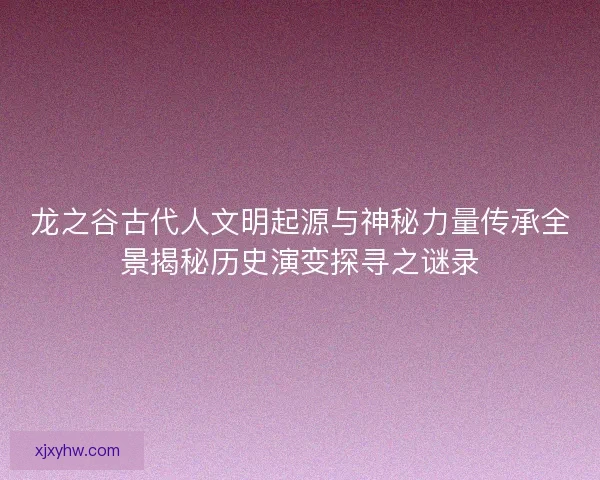 龙之谷古代人文明起源与神秘力量传承全景揭秘历史演变探寻之谜录