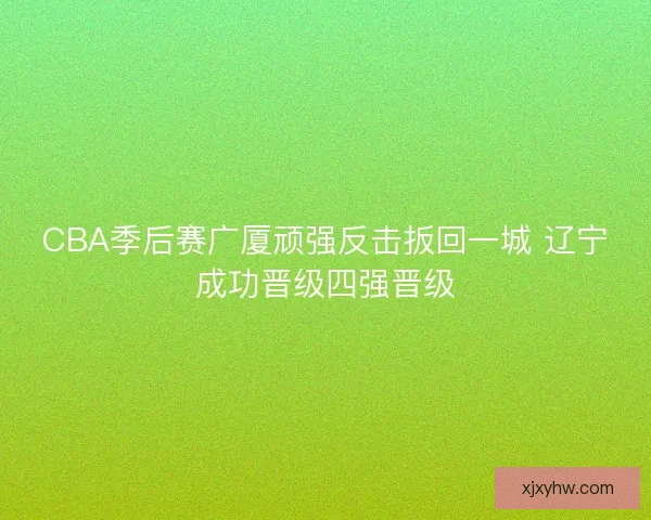 CBA季后赛广厦顽强反击扳回一城 辽宁成功晋级四强晋级