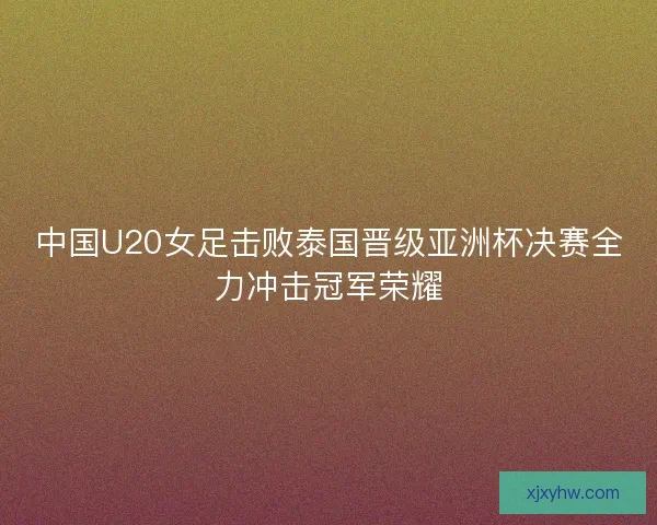 中国U20女足击败泰国晋级亚洲杯决赛全力冲击冠军荣耀