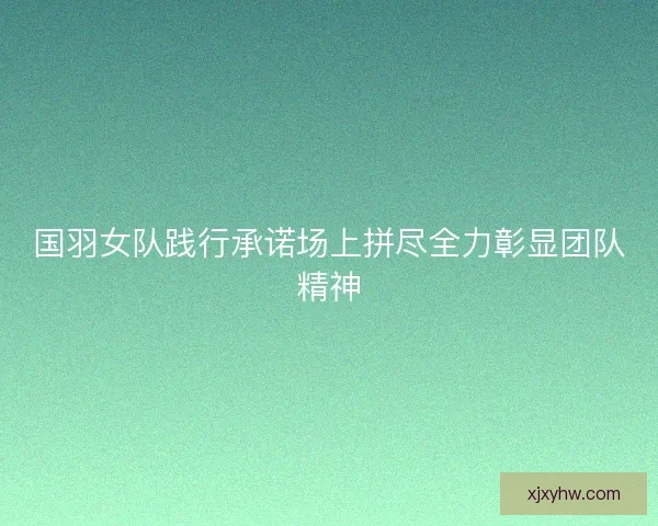 国羽女队践行承诺场上拼尽全力彰显团队精神